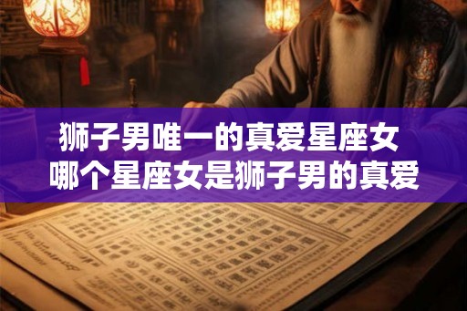 狮子男唯一的真爱星座女 哪个星座女是狮子男的真爱