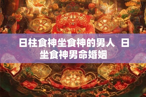 日柱食神坐食神的男人  日坐食神男命婚姻