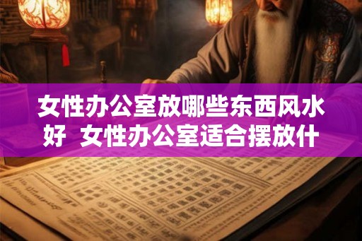 女性办公室放哪些东西风水好  女性办公室适合摆放什么