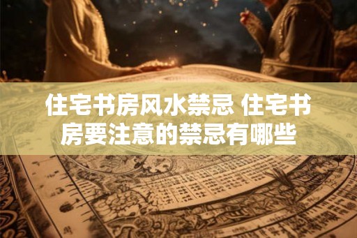 住宅书房风水禁忌 住宅书房要注意的禁忌有哪些