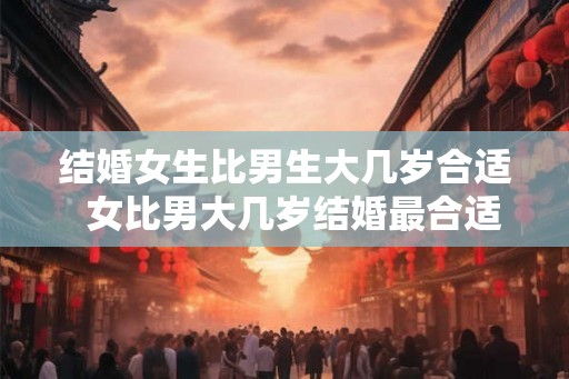 结婚女生比男生大几岁合适  女比男大几岁结婚最合适呢