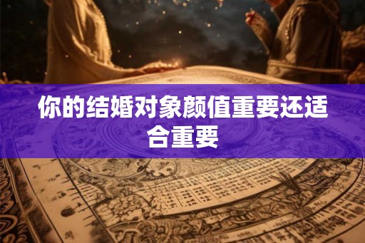 你的结婚对象颜值重要还适合重要 你的结婚对象颜值重要还适合重要