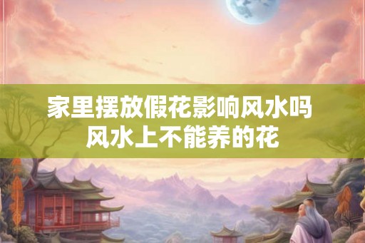 家里摆放假花影响风水吗 风水上不能养的花
