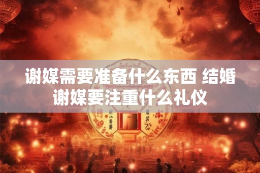 谢媒需要准备什么东西 结婚谢媒要注重什么礼仪 谢媒需要准备什么东西 结婚谢媒要注重什么礼仪