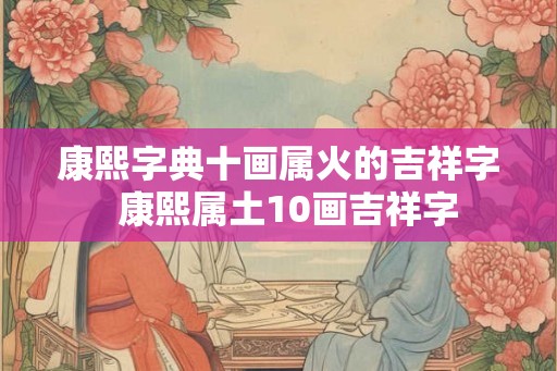 康熙字典十画属火的吉祥字 康熙属土10画吉祥字 康熙字典十画属火的吉祥字 康熙属土10画吉祥字