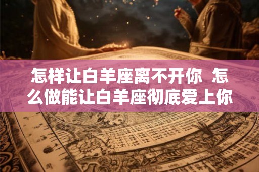 怎样让白羊座离不开你  怎么做能让白羊座彻底爱上你