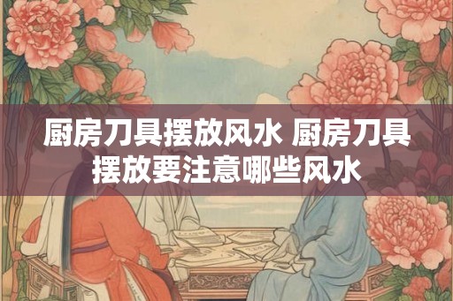 厨房刀具摆放风水 厨房刀具摆放要注意哪些风水