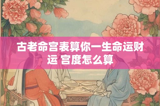 古老命宫表算你一生命运财运 宫度怎么算
