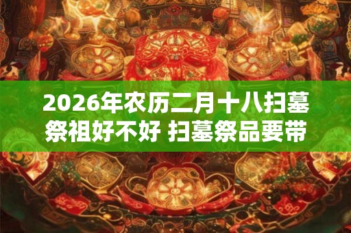 2026年农历二月十八扫墓祭祖好不好 扫墓祭品要带什么