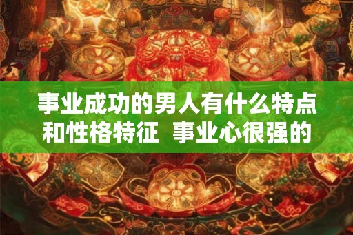 事业成功的男人有什么特点和性格特征  事业心很强的男人性格