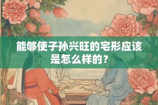 能够使子孙兴旺的宅形应该是怎么样的? 能够使子孙兴旺的宅形应该是怎么样的?