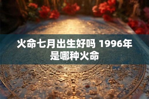 火命七月出生好吗 1996年是哪种火命
