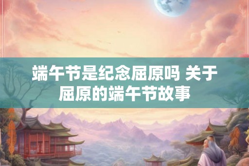 端午节是纪念屈原吗 关于屈原的端午节故事