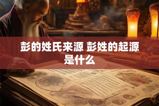 彭的姓氏来源 彭姓的起源是什么