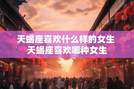 天蝎座喜欢什么样的女生 天蝎座喜欢哪种女生