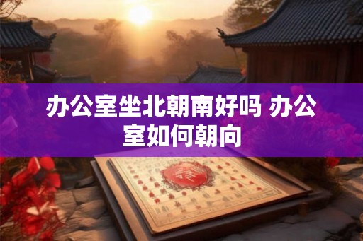 办公室坐北朝南好吗 办公室如何朝向