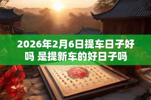 2026年2月6日提车日子好吗 是提新车的好日子吗