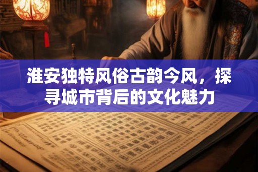 淮安独特风俗古韵今风，探寻城市背后的文化魅力