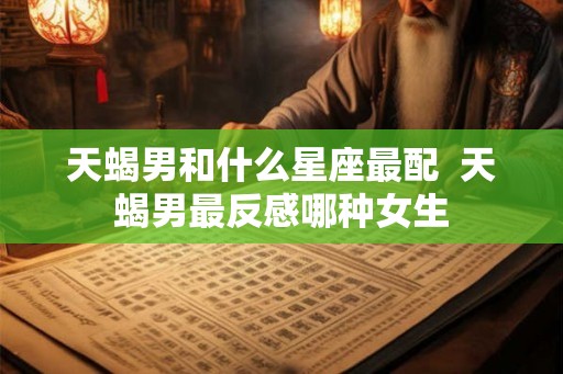 天蝎男和什么星座最配  天蝎男最反感哪种女生