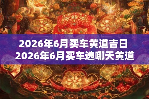 2026年6月买车黄道吉日 2026年6月买车选哪天黄道吉日