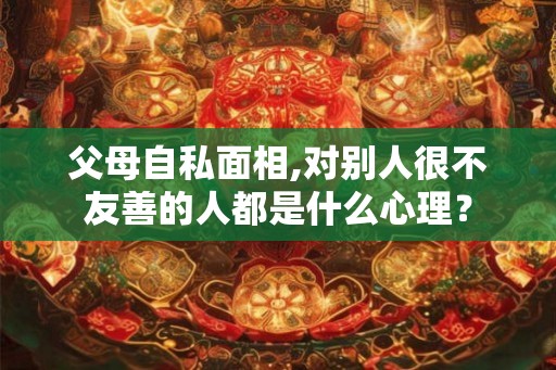 父母自私面相,对别人很不友善的人都是什么心理？