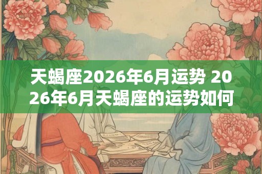 天蝎座2026年6月运势 2026年6月天蝎座的运势如何