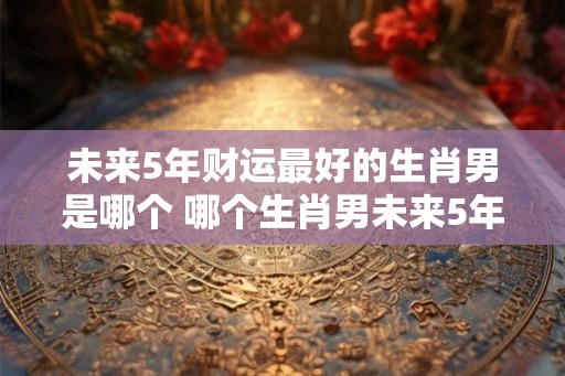 未来5年财运最好的生肖男是哪个 哪个生肖男未来5年财运最佳 未来5年财运最好的生肖男是哪个 哪个生肖男未来5年财运最佳