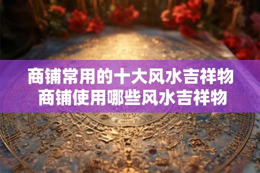 商铺常用的十大风水吉祥物 商铺使用哪些风水吉祥物