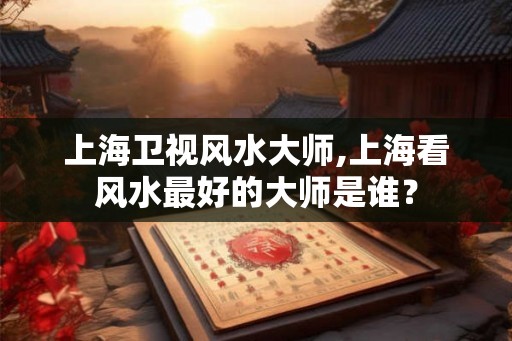 上海卫视风水大师,上海看风水最好的大师是谁？