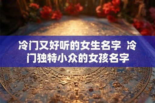 冷门又好听的女生名字  冷门独特小众的女孩名字