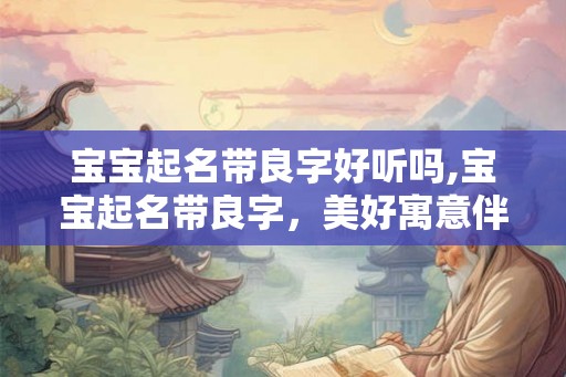 宝宝起名带良字好听吗,宝宝起名带良字,美好寓意伴成长! 宝宝起名带良字好听吗,宝宝起名带良字,美好寓意伴成长!