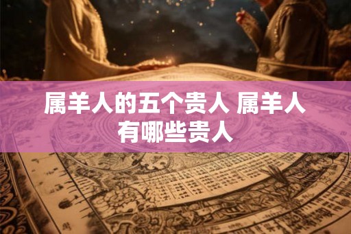属羊人的五个贵人 属羊人有哪些贵人