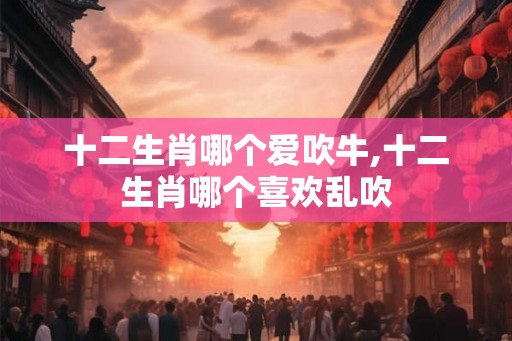 十二生肖哪个爱吹牛,十二生肖哪个喜欢乱吹