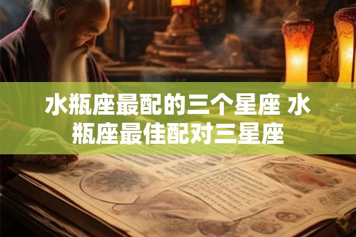 水瓶座最配的三个星座 水瓶座最佳配对三星座