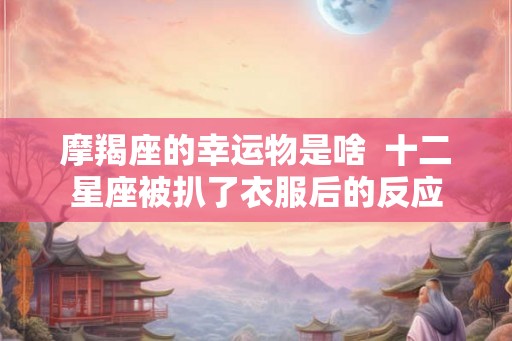 摩羯座的幸运物是啥  十二星座被扒了衣服后的反应