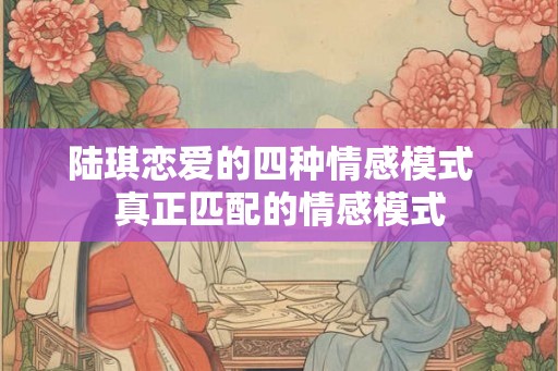 陆琪恋爱的四种情感模式  真正匹配的情感模式