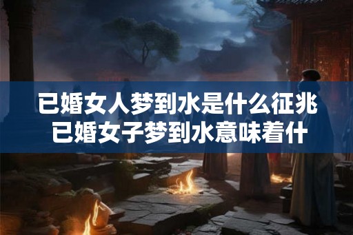 已婚女人梦到水是什么征兆 已婚女子梦到水意味着什么