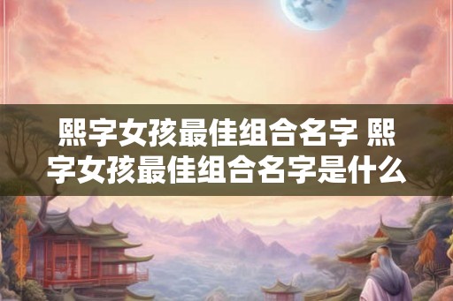 熙字女孩最佳组合名字 熙字女孩最佳组合名字是什么