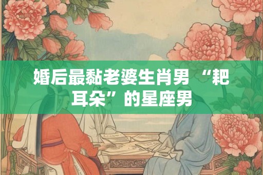 婚后最黏老婆生肖男 “耙耳朵”的星座男 婚后最黏老婆生肖男 “耙耳朵”的星座男