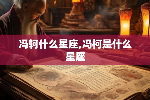 冯轲什么星座,冯柯是什么星座 冯轲什么星座,冯柯是什么星座