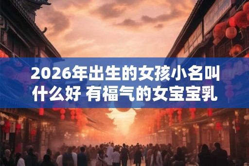 2026年出生的女孩小名叫什么好 有福气的女宝宝乳名