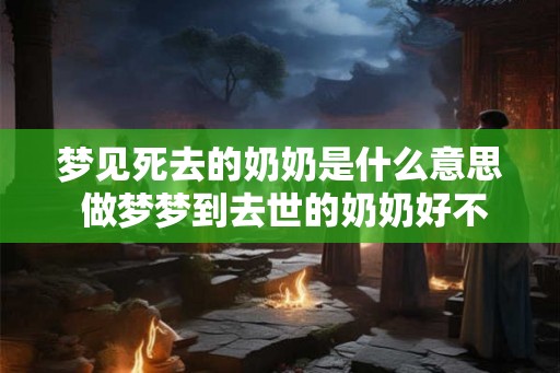 梦见死去的奶奶是什么意思 做梦梦到去世的奶奶好不好 梦见死去的奶奶是什么意思 做梦梦到去世的奶奶好不好