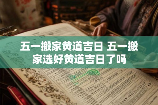 五一搬家黄道吉日 五一搬家选好黄道吉日了吗