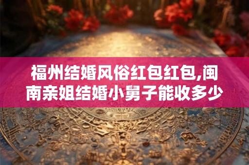 福州结婚风俗红包红包,闽南亲姐结婚小舅子能收多少红包