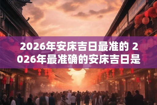 2026年安床吉日最准的 2026年最准确的安床吉日是什么