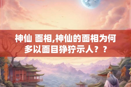 神仙 面相,神仙的面相为何多以面目狰狞示人？？