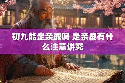 初九能走亲戚吗 走亲戚有什么注意讲究