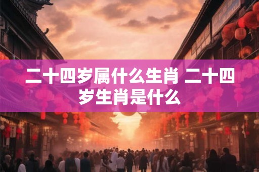 二十四岁属什么生肖 二十四岁生肖是什么 二十四岁属什么生肖 二十四岁生肖是什么
