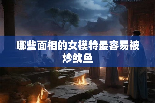 哪些面相的女模特最容易被炒鱿鱼