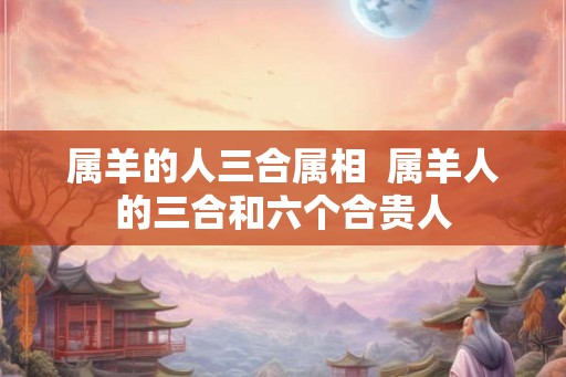 属羊的人三合属相  属羊人的三合和六个合贵人